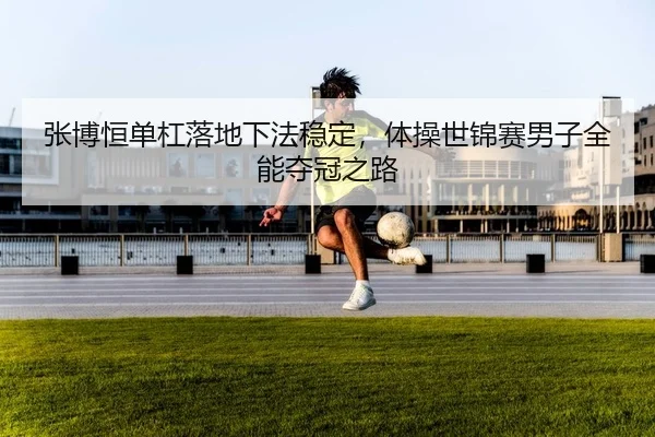 张博恒单杠落地下法稳定，体操世锦赛男子全能夺冠之路