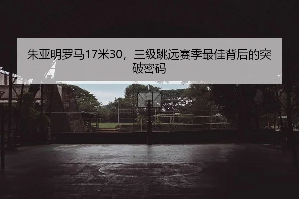 朱亚明罗马17米30，三级跳远赛季最佳背后的突破密码